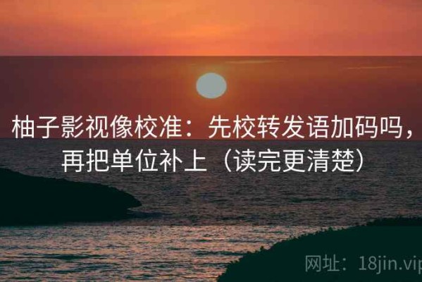 柚子影视像校准：先校转发语加码吗，再把单位补上（读完更清楚）