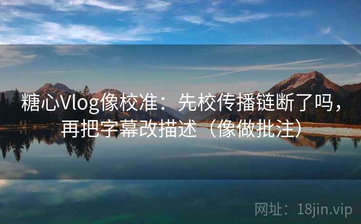 糖心Vlog像校准：先校传播链断了吗，再把字幕改描述（像做批注）