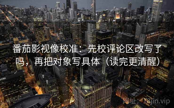 番茄影视像校准：先校评论区改写了吗，再把对象写具体（读完更清醒）