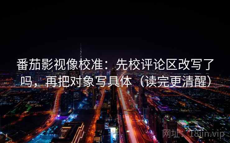 番茄影视像校准：先校评论区改写了吗，再把对象写具体（读完更清醒）