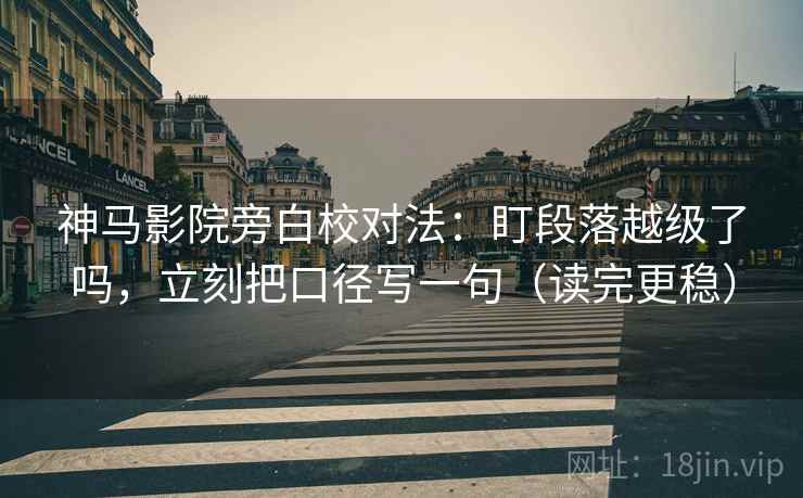 神马影院旁白校对法：盯段落越级了吗，立刻把口径写一句（读完更稳）
