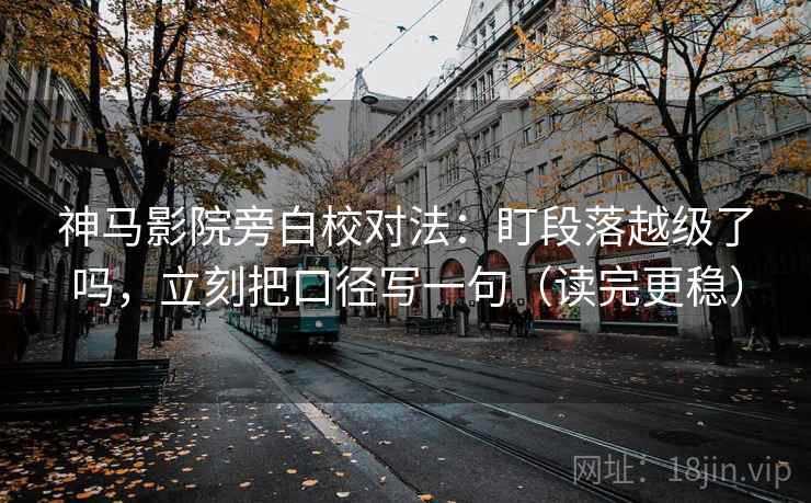 神马影院旁白校对法：盯段落越级了吗，立刻把口径写一句（读完更稳）