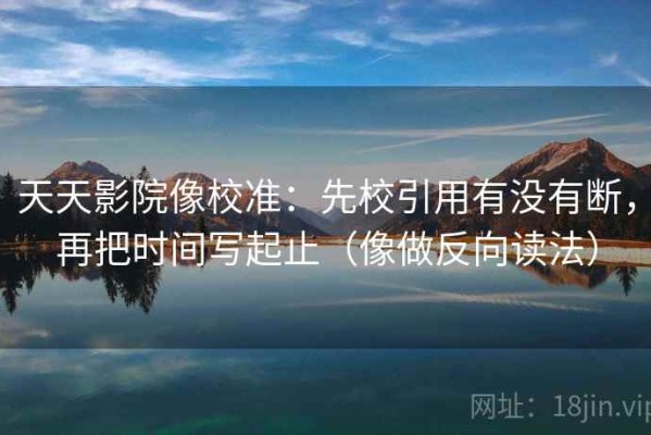 天天影院像校准：先校引用有没有断，再把时间写起止（像做反向读法）