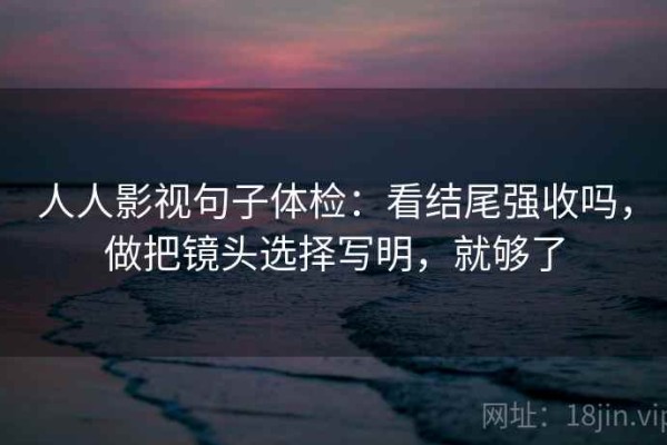 人人影视句子体检：看结尾强收吗，做把镜头选择写明，就够了