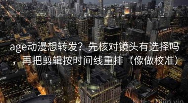 age动漫想转发？先核对镜头有选择吗，再把剪辑按时间线重排（像做校准）