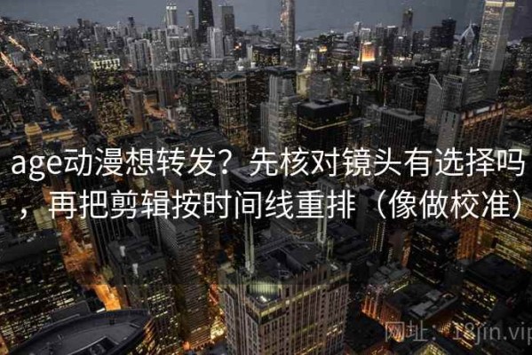 age动漫想转发？先核对镜头有选择吗，再把剪辑按时间线重排（像做校准）