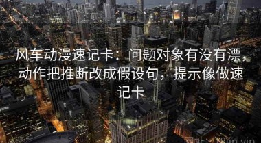 风车动漫速记卡：问题对象有没有漂，动作把推断改成假设句，提示像做速记卡