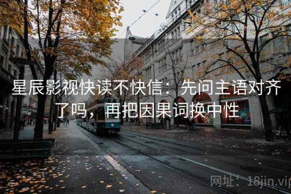 星辰影视快读不快信：先问主语对齐了吗，再把因果词换中性