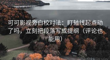 可可影视旁白校对法：盯轴线起点动了吗，立刻把段落写成提纲（评论也能用）