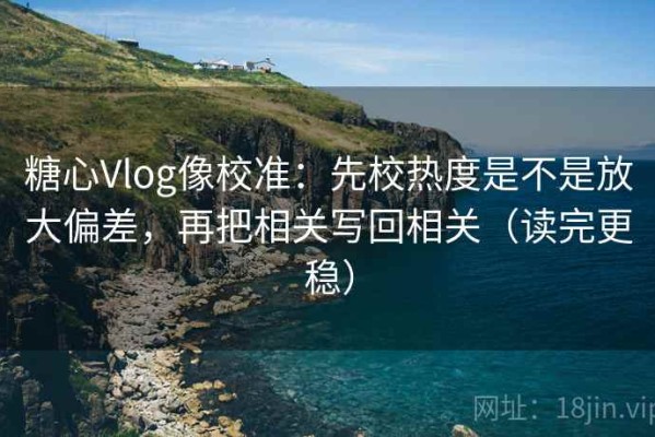 糖心Vlog像校准：先校热度是不是放大偏差，再把相关写回相关（读完更稳）