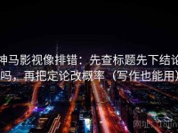 神马影视像排错：先查标题先下结论吗，再把定论改概率（写作也能用）