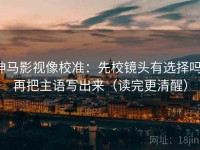 神马影视像校准：先校镜头有选择吗，再把主语写出来（读完更清醒）