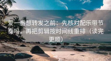 爱一番想转发之前：先核对配乐带节奏吗，再把剪辑按时间线重排（读完更顺）