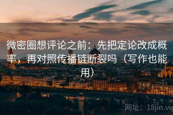 微密圈想评论之前：先把定论改成概率，再对照传播链断裂吗（写作也能用）