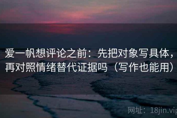 爱一帆想评论之前：先把对象写具体，再对照情绪替代证据吗（写作也能用）