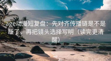 age动漫短复盘：先对齐传播链是不是断了，再把镜头选择写明（读完更清醒）
