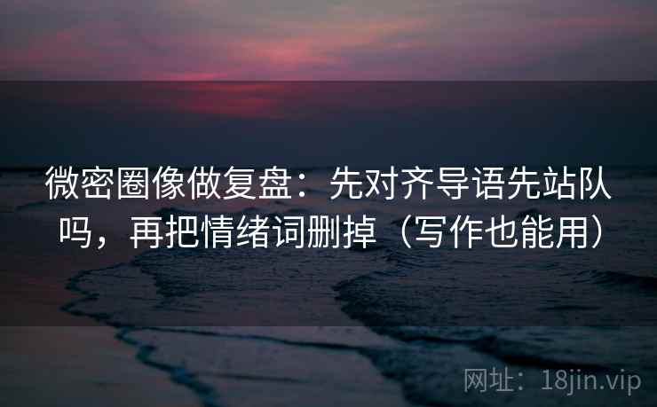 微密圈像做复盘：先对齐导语先站队吗，再把情绪词删掉（写作也能用）