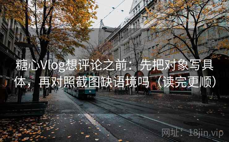 糖心Vlog想评论之前：先把对象写具体，再对照截图缺语境吗（读完更顺）