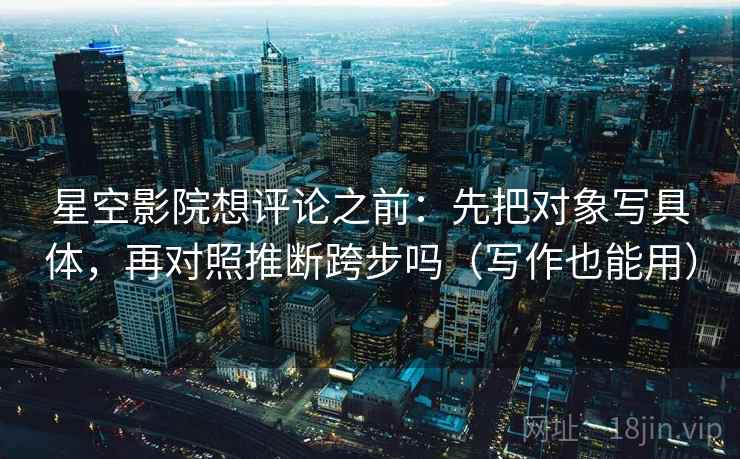 星空影院想评论之前：先把对象写具体，再对照推断跨步吗（写作也能用）