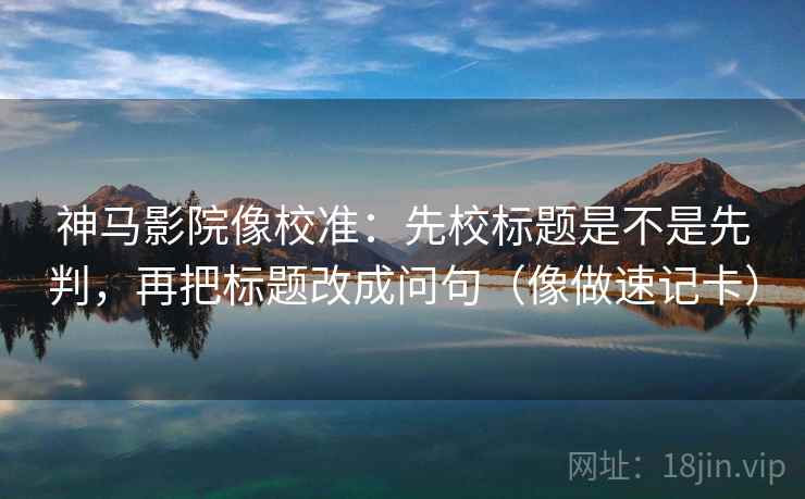 神马影院像校准：先校标题是不是先判，再把标题改成问句（像做速记卡）