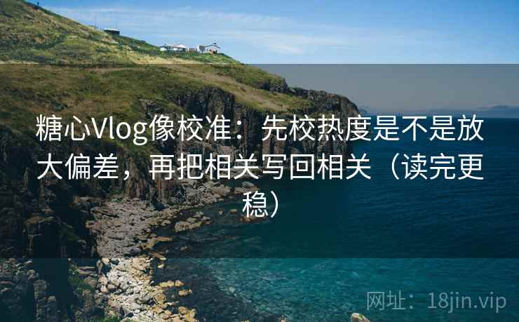 糖心Vlog像校准：先校热度是不是放大偏差，再把相关写回相关（读完更稳）