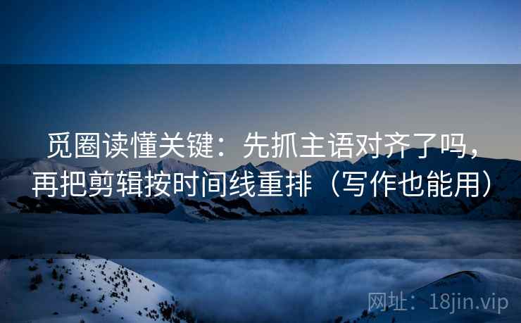 觅圈读懂关键：先抓主语对齐了吗，再把剪辑按时间线重排（写作也能用）
