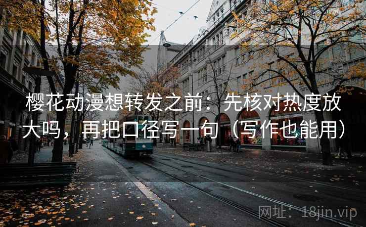 樱花动漫想转发之前：先核对热度放大吗，再把口径写一句（写作也能用）