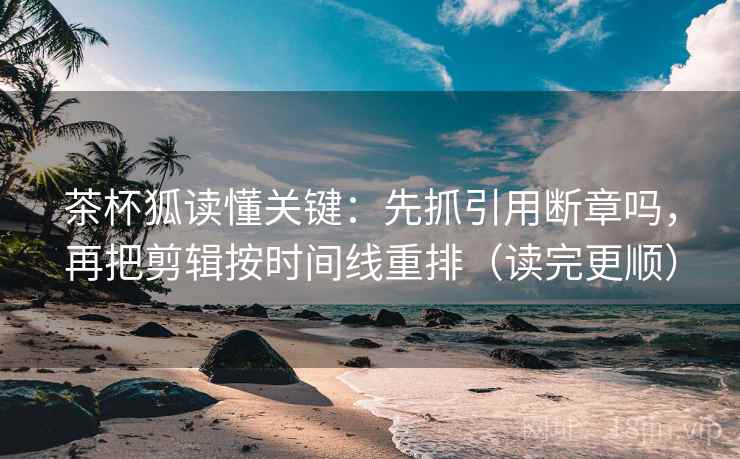 茶杯狐读懂关键：先抓引用断章吗，再把剪辑按时间线重排（读完更顺）