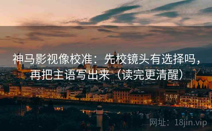 神马影视像校准：先校镜头有选择吗，再把主语写出来（读完更清醒）