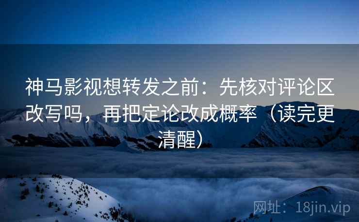 神马影视想转发之前：先核对评论区改写吗，再把定论改成概率（读完更清醒）