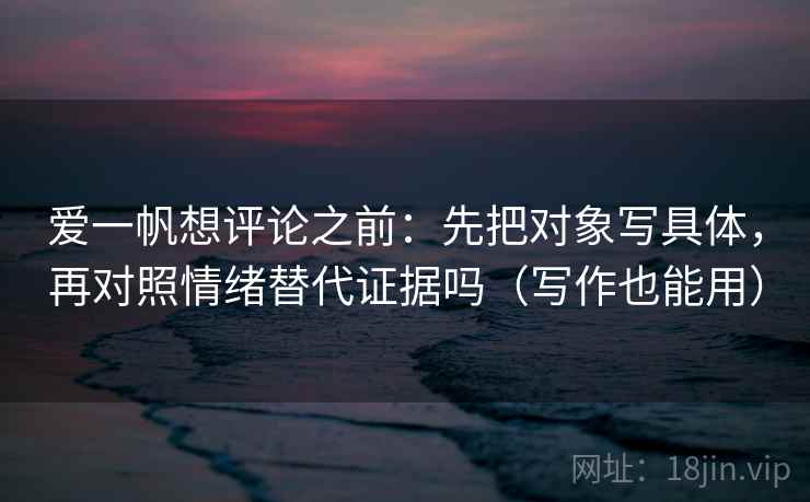 爱一帆想评论之前：先把对象写具体，再对照情绪替代证据吗（写作也能用）