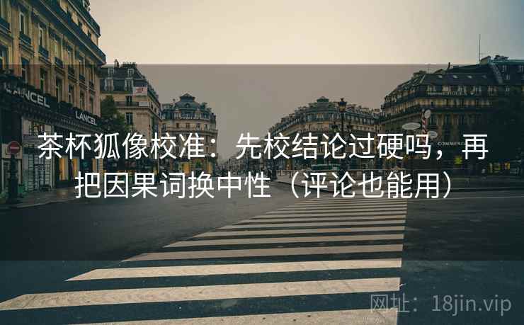 茶杯狐像校准：先校结论过硬吗，再把因果词换中性（评论也能用）
