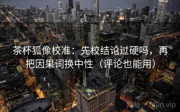 茶杯狐像校准：先校结论过硬吗，再把因果词换中性（评论也能用）
