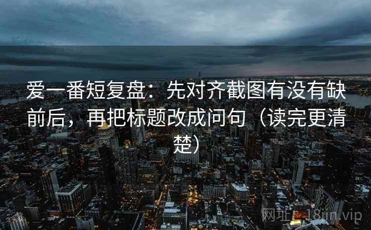 爱一番短复盘：先对齐截图有没有缺前后，再把标题改成问句（读完更清楚）