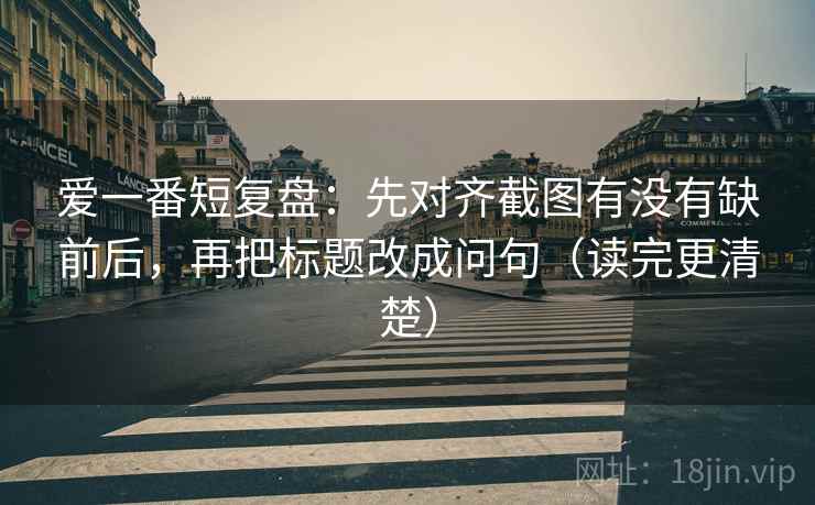 爱一番短复盘：先对齐截图有没有缺前后，再把标题改成问句（读完更清楚）