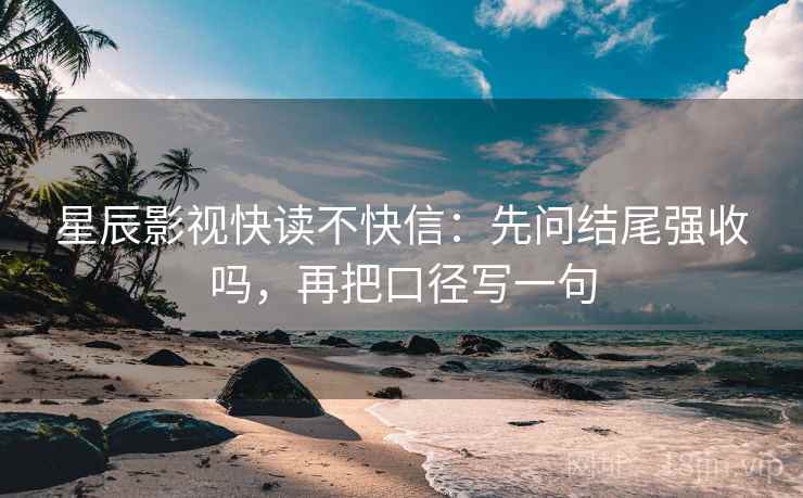 星辰影视快读不快信：先问结尾强收吗，再把口径写一句