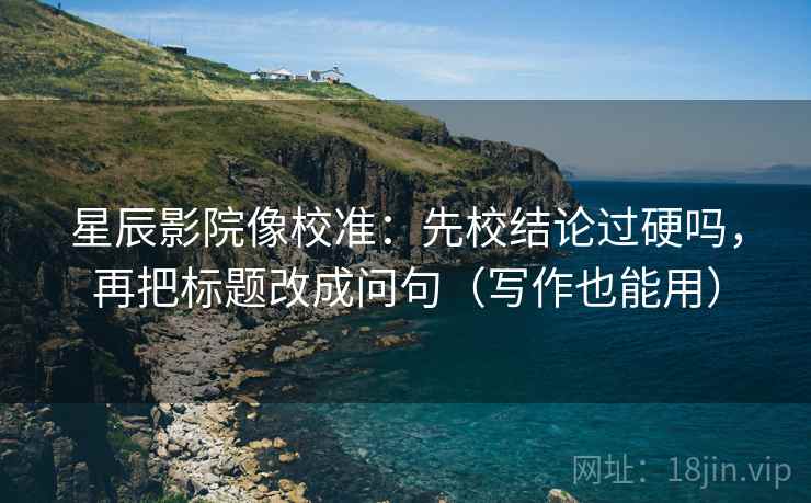 星辰影院像校准：先校结论过硬吗，再把标题改成问句（写作也能用）