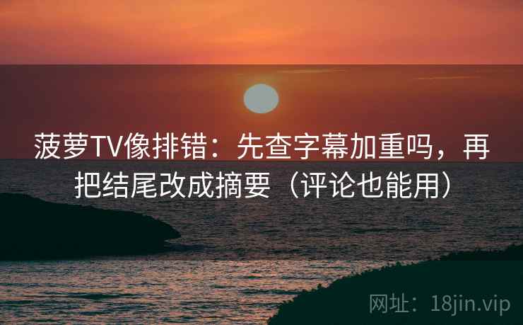 菠萝TV像排错：先查字幕加重吗，再把结尾改成摘要（评论也能用）