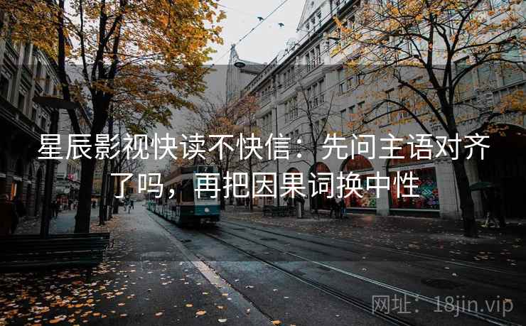 星辰影视快读不快信:先问主语对齐了吗,再把因果词换中性 星辰影视快读不快信:先问主语对齐了吗,再把因果词换中性