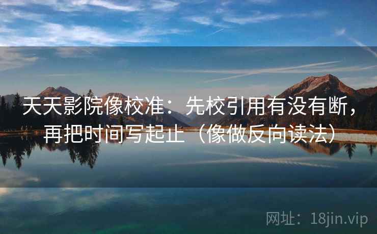 天天影院像校准:先校引用有没有断,再把时间写起止(像做反向读法) 天天影院像校准:先校引用有没有断,再把时间写起止(像做反向读法)