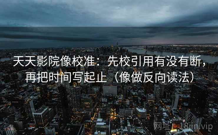天天影院像校准:先校引用有没有断,再把时间写起止(像做反向读法) 天天影院像校准:先校引用有没有断,再把时间写起止(像做反向读法)