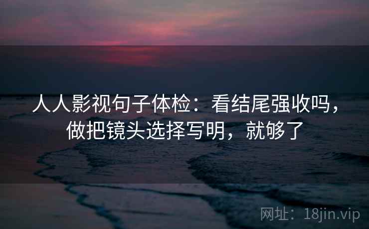 人人影视句子体检：看结尾强收吗，做把镜头选择写明，就够了