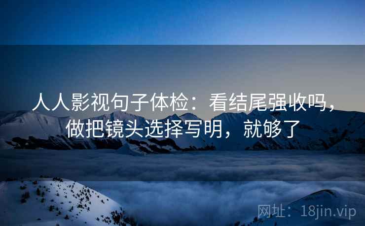 人人影视句子体检：看结尾强收吗，做把镜头选择写明，就够了