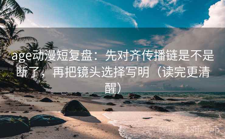 age动漫短复盘：先对齐传播链是不是断了，再把镜头选择写明（读完更清醒）