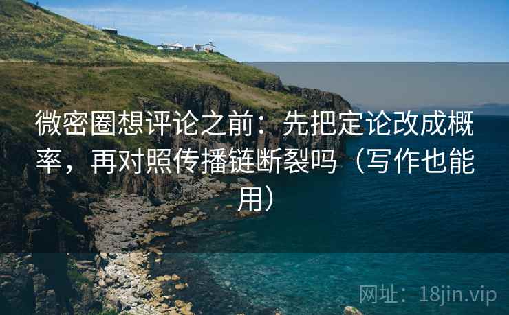 微密圈想评论之前：先把定论改成概率，再对照传播链断裂吗（写作也能用）